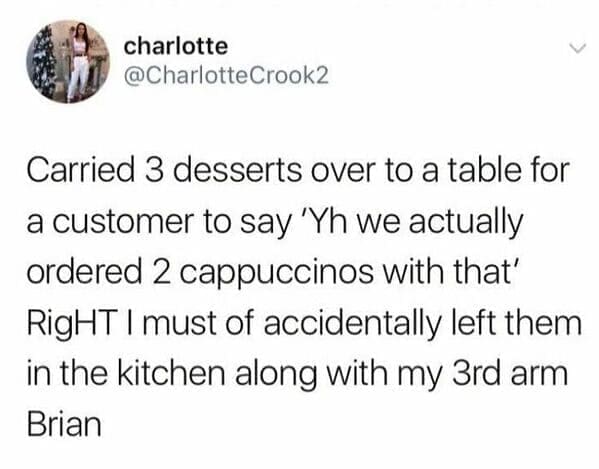 Carried 3 desserts over to a table for a customer to say 'Yh we actually ordered 2 cappuccinos with that' RigHT I must of accidentally left them in the kitchen along with my 3rd arm Brian