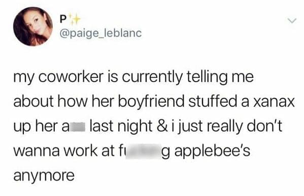 my coworker is currently telling me about how her boyfriend stuffed a xanax up her a last night & i just really don't wanna work at fr g applebee's anymore