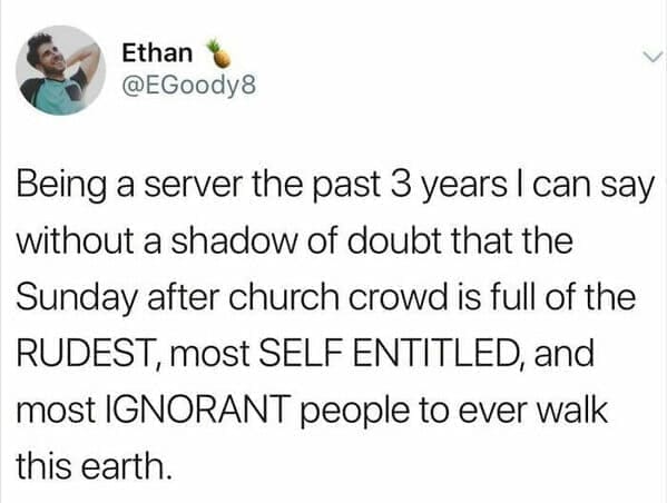 Being a server the past 3 years I can say without a shadow of doubt that the Sunday after church crowd is full of the RUDEST, most SELF ENTITLED, and most IGNORANT people to ever walk this earth.