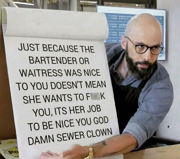 JUST BECAUSE THE BARTENDER OR WAITRESS WAS NICE TO YOU DOESN'T MEAN SHE WANTS TOF K YOU, ITS HER JOB TO BE NICE YOU GOD DAMN SEWER CLOWN