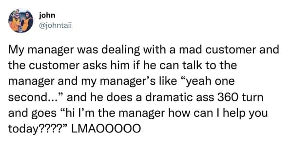 My manager was dealing with a mad customer and the customer asks him if he can talk to the manager and my manager's like "yeah one second..." and he does a dramatic ass 360 turn and goes "hi l'm the manager how can I help you today????" LMA00000