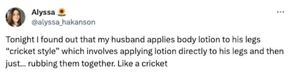Funny tweets @alyssa_hakanson Tonight I found out that my husband applies body lotion to his legs "cricket style" which involves applying lotion directly to his legs and then just... rubbing them together. Like a cricket