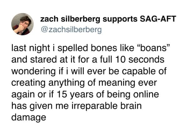 Funny tweets @zachsilberberg last night i spelled bones like "boans" and stared at it for a full 10 seconds wondering if i will ever be capable of creating anything of meaning ever again or if 15 years of being online has given me irreparable brain damage
