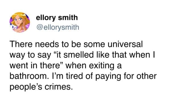 Funny tweets @ellorysmith There needs to be some universal way to say "it smelled like that when I went in there" when exiting a bathroom. I'm tired of paying for other people's crimes.