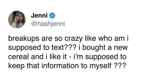 Funny women tweets @hashjenni breakups are so crazy like who am i supposed to text??? i bought a new cereal and i like it - i'm supposed to keep that information to myself ???