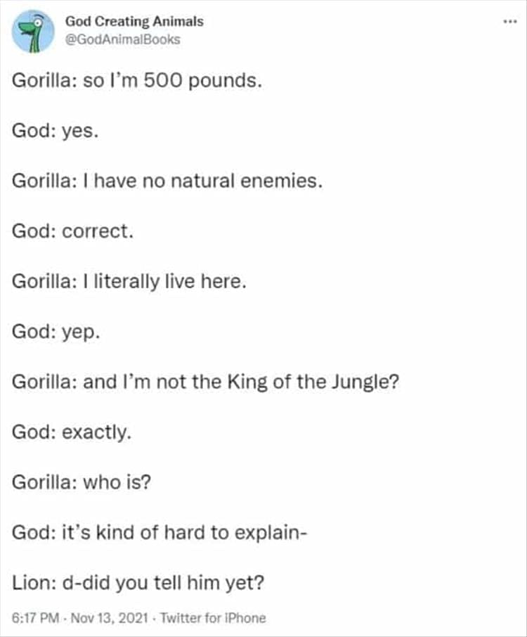 God Creating Animals Gorilla: so I'm 500 pounds. God: yes. Gorilla: I have no natural enemies. God: correct. Gorilla: 1 literally live here. God: yep. Gorilla: and I'm not the King of the Jungle? God: exactly. Gorilla: who is? God: it's kind of hard to explain- Lion: d-did you tell him yet?