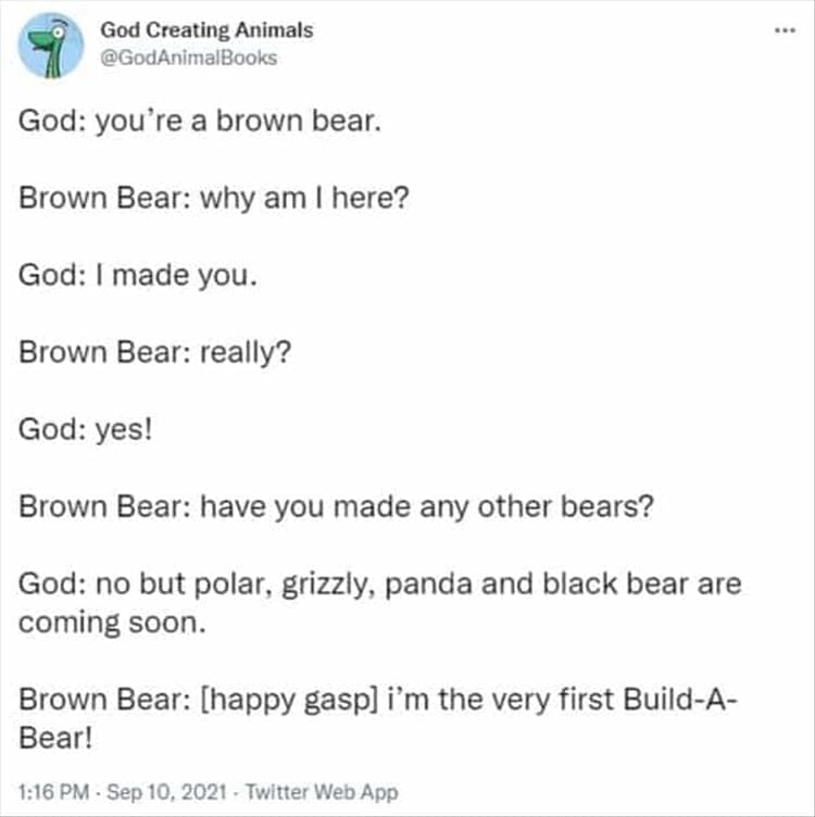 God Creating Animals God: you're a brown bear. Brown Bear: why am I here? God: I made you. Brown Bear: really? God: yes! Brown Bear: have you made any other bears? God: no but polar, grizzly, panda and black bear are coming soon. Brown Bear: [happy gasp] i'm the very first Build-A-Bear!