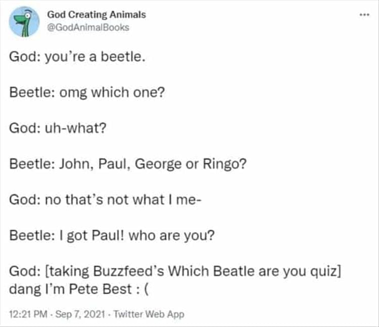 God Creating Animals God: you're a beetle. Beetle: omg which one? God: uh-what? Beetle: John, Paul, George or Ringo? God: no that's not what I me- Beetle: I got Paul! who are you? God: [taking Buzzfeed's Which Beatle are you quiz] dang I'm Pete Best : (