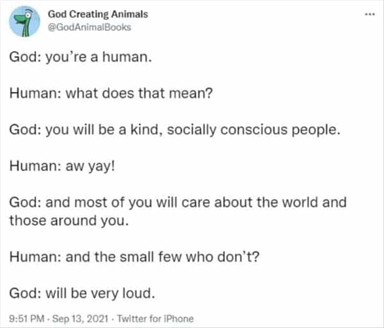 God Creating Animals God: you're a human. Human: what does that mean? God: you will be a kind, socially conscious people. Human: aw yay! God: and most of you will care about the world and those around you. Human: and the small few who don't? God: will be very loud.