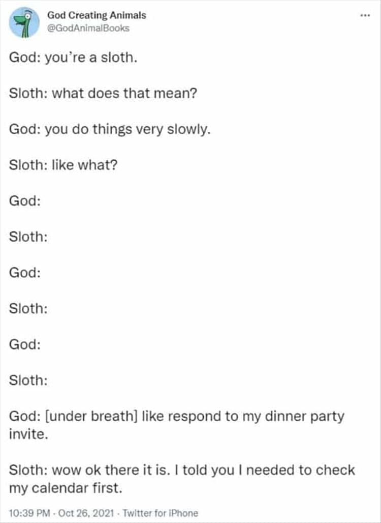 God Creating Animals God: you're a sloth. Sloth: what does that mean? God: you do things very slowly. Sloth: like what? God: Sloth: God: Sloth: God: Sloth: God: [under breath] like respond to my dinner party invite. Sloth: wow ok there it is. I told you I needed to check my calendar first.