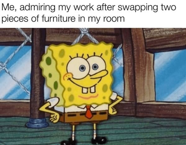 Home decor memes Me, admiring my work after swapping two pieces of furniture in my room