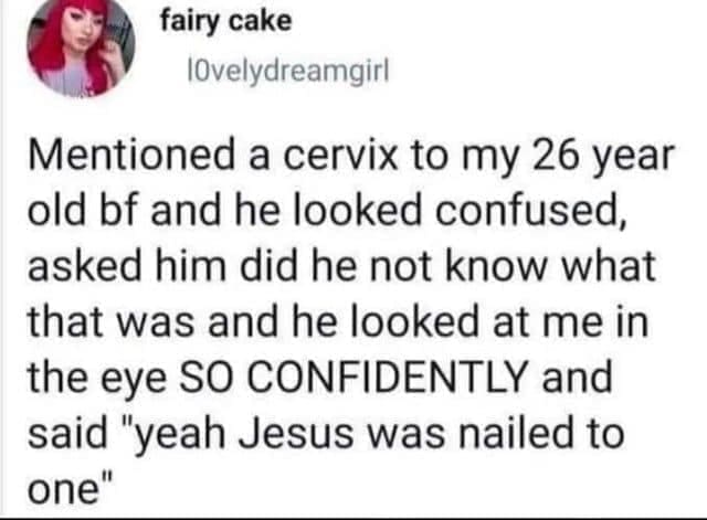 Incorrectly correcting Mentioned a cervix to my 26 year old bf and he looked confused, asked him did he not know what that was and he looked at me in the eye SO CONFIDENTLY and said "yeah Jesus was nailed to one"