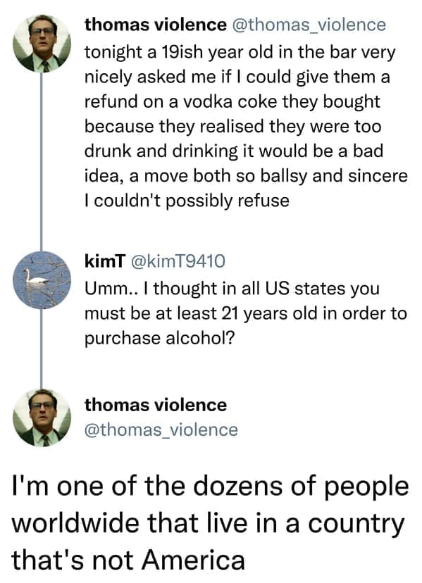 Incorrectly correcting tonight a 19ish year old in the bar very nicely asked me if I could give them a refund on a vodka coke they bought because they realised they were too drunk and drinking it would be a bad idea, a move both so ballsy and sincere I couldn't possibly refuse