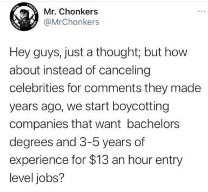 job search memes Hey guys, just a thought; but how about instead of canceling celebrities for comments they made years ago, we start boycotting companies that want bachelors degrees and 3-5 years of experience for $13 an hour entry level jobs?