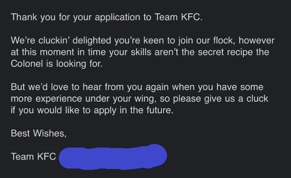 job search memes Thank you for your application to Team KFC. We're cluckin' delighted you're keen to join our flock, however at this moment in time your skills aren't the secret recipe the Colonel is looking for. But we'd love to hear from you again when you have some more experience under your wing, so please give us a cluck if you would like to apply in the future. Best Wishes, Team KFC