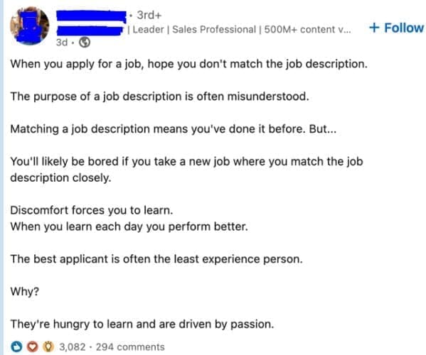 job search memes When you apply for a job, hope you don't match the job description. The purpose of a job description is often misunderstood. Matching a job description means you've done it before. But... You'll likely be bored if you take a new job where you match the job description closely. Discomfort forces you to learn. When you learn each day you perform better. The best applicant is often the least experience person. Why? They're hungry to learn and are driven by passion.