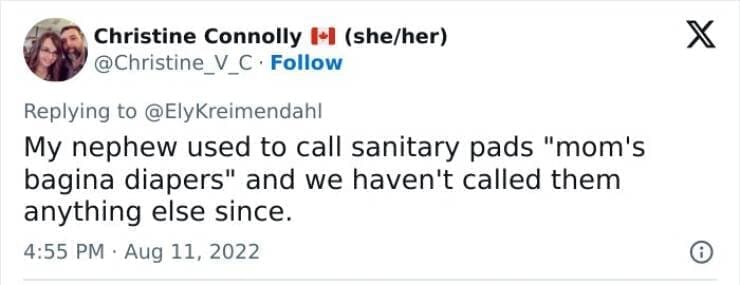 Kids naming things My nephew used to call sanitary pads "mom's bagina diapers" and we haven't called them anything else since.