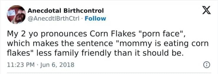 Kids naming things My 2 yo pronounces Corn Flakes " face" which makes the sentence "mommy is eating corn flakes" less family friendly than it should be.
