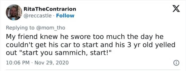 Kids naming things My friend knew he swore too much the day he couldn't get his car to start and his 3 yr old yelled out "start you sammich, start!"