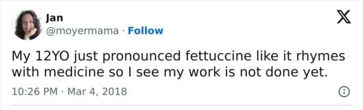 Kids naming things My 12YO just pronounced fettuccine like it rhymes with medicine so I see my work is not done yet.