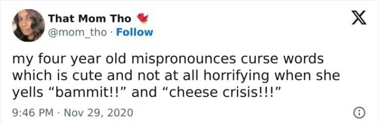 Kids naming things my four year old mispronounces curse words which is cute and not at all horrifying when she yells "bammit!!" and "cheese crisis!!!"