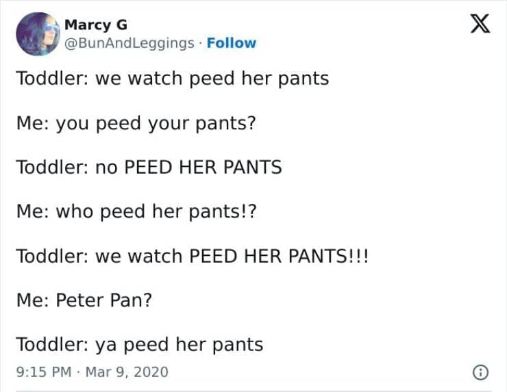 Kids naming things Toddler: we watch peed her pants Me: you peed your pants? Toddler: no PEED HER PANTS Me: who peed her pants!? Toddler: we watch PEED HER PANTS!!! Me: Peter Pan? Toddler: ya peed her pants