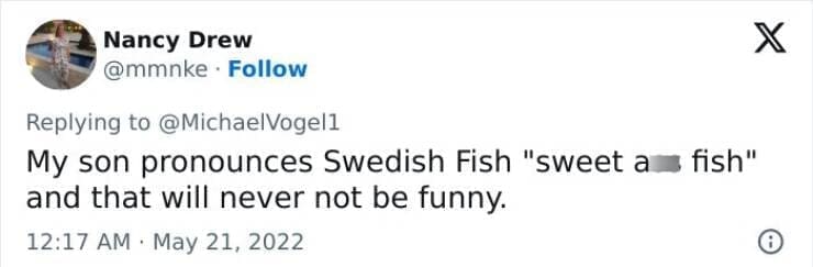 Kids naming things My son pronounces Swedish Fish "sweet a fish" and that will never not be funny.