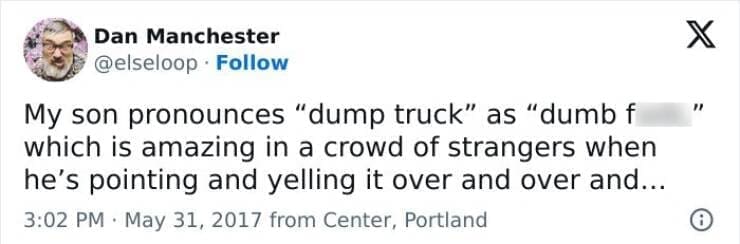 Kids naming things My son pronounces "dump truck" as "dumb f which is amazing in a crowd of strangers when he's pointing and yelling it over and over and...