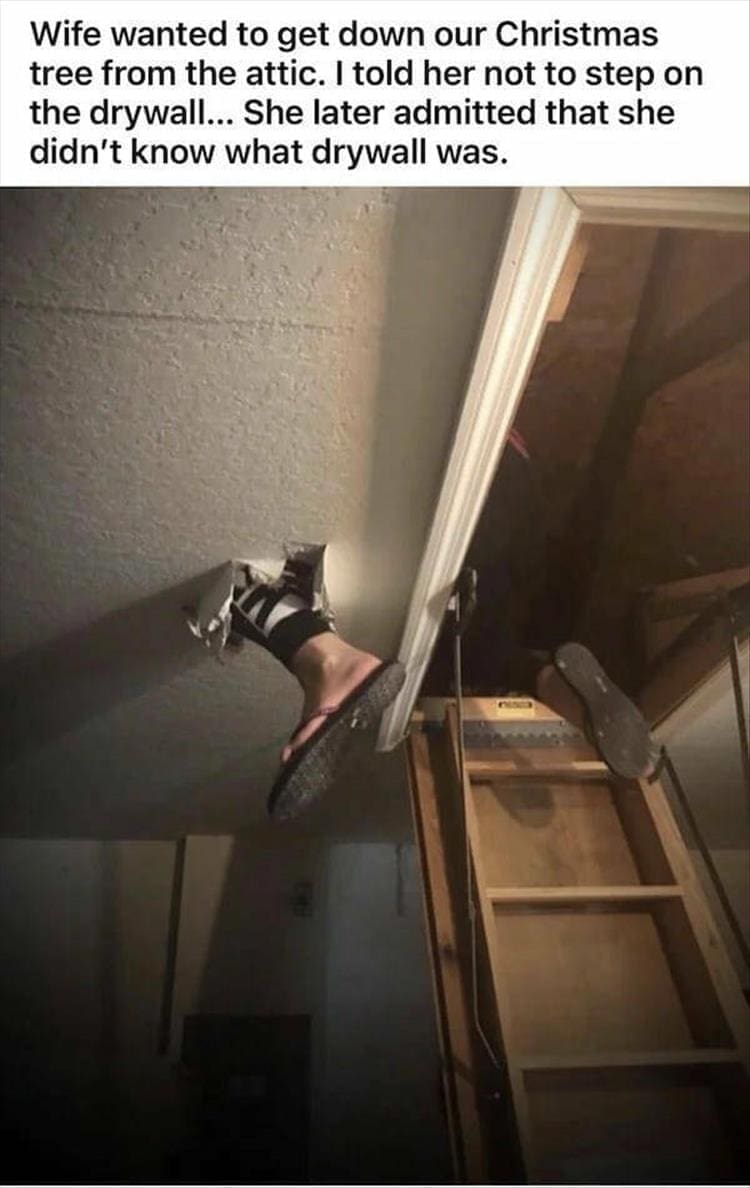 Wife wanted to get down our Christmas tree from the attic. I told her not to step on the drywall... She later admitted that she didn't know what drywall was.