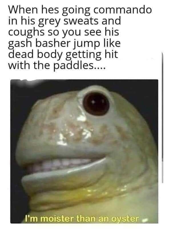 Long Distance Relationship Memes When hes going commando in his grey sweats and coughs so you see his gash basher jump like dead body getting hit with the paddles.... I'm moister than an oyster