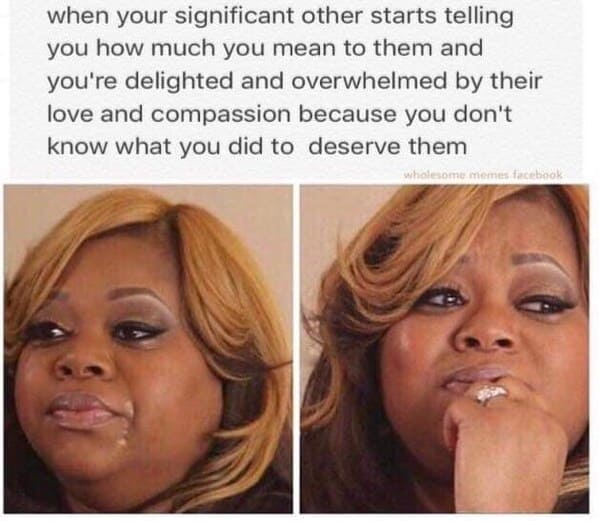 Long Distance Relationship Memes when your significant other starts telling you how much you mean to them and you're delighted and overwhelmed by their love and compassion because you don't know what you did to deserve them