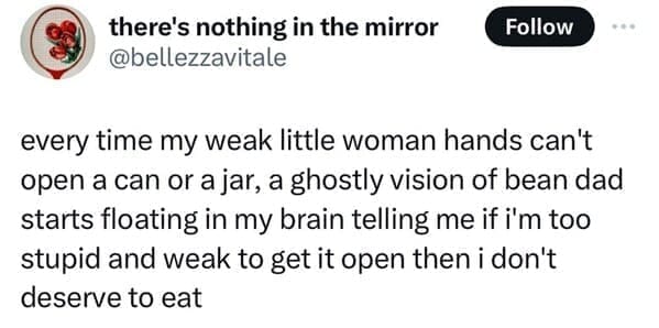every time my weak little woman hands can't open a can or a jar, a ghostly vision of bean dad starts floating in my brain telling me if i'm too stupid and weak to get it open then i don't deserve to eat