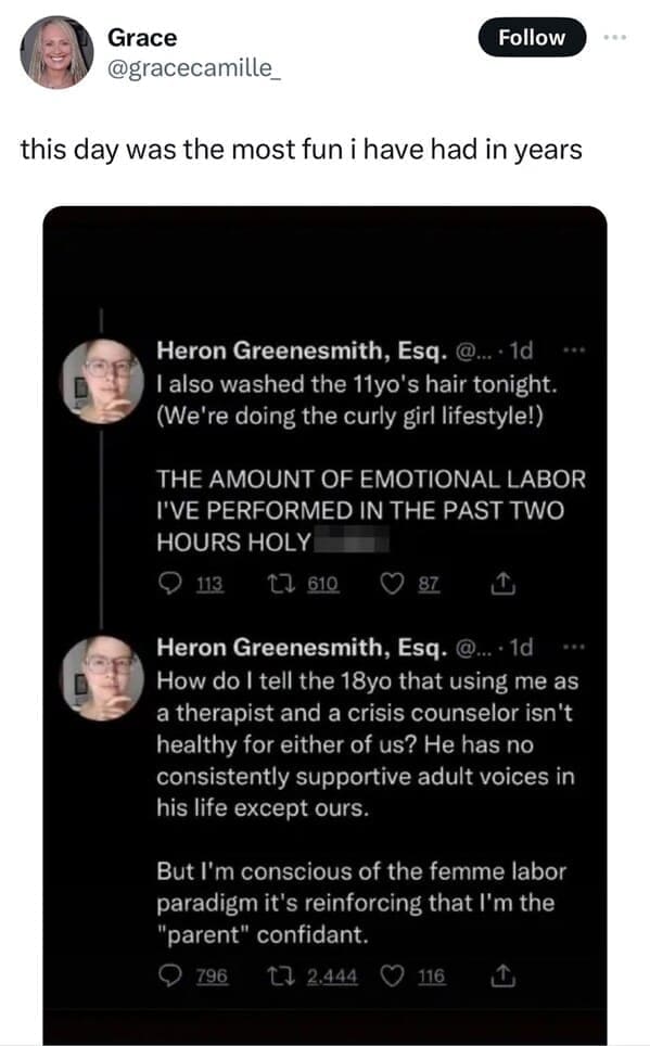 this day was the most fun i have had in years. I also washed the 11yo's hair tonight. (We're doing the curly girl lifestyle!) ..* THE AMOUNT OF EMOTIONAL LABOR I'VE PERFORMED IN THE PAST TWO HOURS HOLY. How do I tell the 18yo that using me as a therapist and a crisis counselor isn't healthy for either of us? He has no consistently supportive adult voices in his life except ours. But l'm conscious of the femme labor paradigm it's reinforcing that I'm the "parent" confidant.