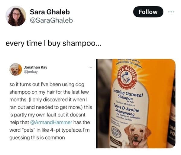 every time I buy shampoo... so it turns out I've been using dog shampoo on my hair for the last few months. (I only discovered it when I ran out and needed to get more.) this is partly my own fault but it doesnt help that @ArmandHammer has the word "pets" in like 4-pt typeface. I'm guessing this is common