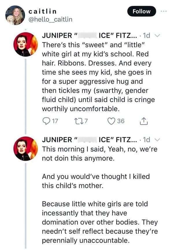 There's this "sweet" and "little" white girl at my kid's school. Red hair. Ribbons. Dresses. And every time she sees my kid, she goes in for a super aggressive hug and then tickles my (swarthy, gender fluid child) until said child is cringe worthily uncomfortable. This morning I said, Yeah, no, we're not doin this anymore. And you would've thought I killed this child's mother. Because little white girls are told incessantly that they have domination over other bodies. They needn't self reflect because they're perennially unaccountable.