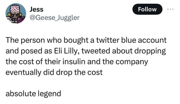 The person who bought a twitter blue account and posed as Eli Lilly, tweeted about dropping the cost of their insulin and the company eventually did drop the cost absolute legend