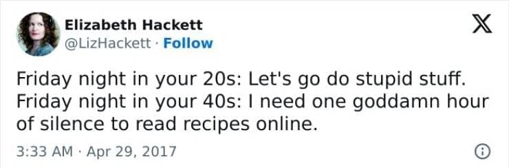 Friday night in your 20s: Let's go do stupid stuff. Friday night in your 40s: I need one goddamn hour of silence to read recipes online.