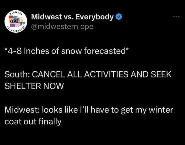 Midwest memes *4-8 inches of snow forecasted* South: CANCEL ALL ACTIVITIES AND SEEK SHELTER NOW Midwest: looks like I'll have to get my winter coat out finally