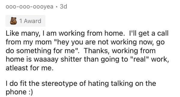Millennial Stereotypes Like many, I am working from home. I'll get a call from my mom "hey you are not working now, go do something for me". Thanks, working from home is waaaay shitter than going to "real" work, atleast for me. I do fit the stereotype of hating talking on the phone :)