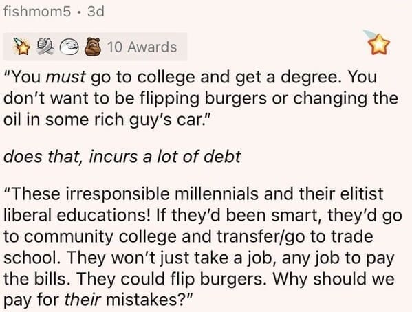 Millennial Stereotypes "You must go to college and get a degree. You don't want to be flipping burgers or changing the oil in some rich guy's car." does that, incurs a lot of debt "These irresponsible millennials and their elitist liberal educations! If they'd been smart, they'd go to community college and transfer/go to trade school. They won't just take a job, any job to pay the bills. They could flip burgers. Why should we pay for their mistakes?"