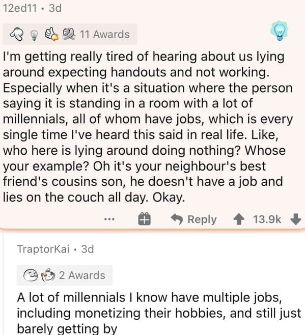 Millennial Stereotypes I'm getting really tired of hearing about us lying around expecting handouts and not working. Especially when it's a situation where the person saying it is standing in a room with a lot of millennials, all of whom have jobs, which is every single time l've heard this said in real life. Like, who here is lying around doing nothing? Whose your example? Oh it's your neighbour's best friend's cousins son, he doesn't have a job and lies on the couch all day. Okay.
