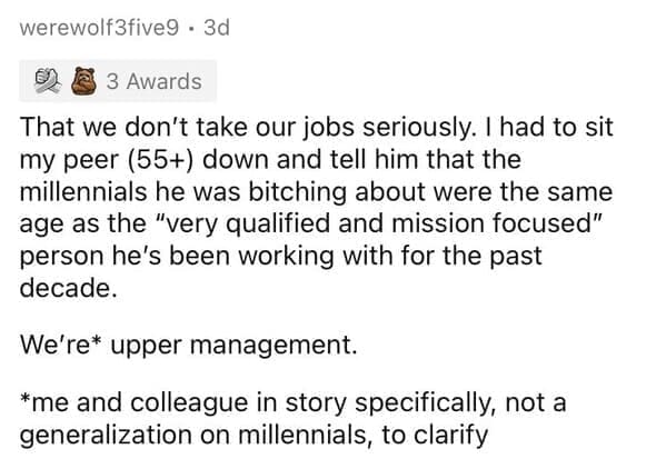 Millennial Stereotypes That we don't take our jobs seriously. I had to sit my peer (55+) down and tell him that the millennials he was bitching about were the same age as the "very qualified and mission focused" person he's been working with for the past decade. We're* upper management. *me and colleague in story specifically, not a generalization on millennials, to clarify