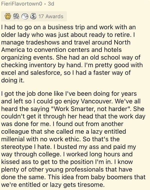Millennial Stereotypes I had to go on a business trip and work with an older lady who was just about ready to retire. I manage tradeshows and travel around North America to convention centers and hotels organizing events. She had an old school way of checking inventory by hand. I'm pretty good with excel and salesforce, so I had a faster way of doing it. I got the job