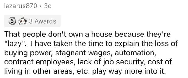Millennial Stereotypes That people don't own a house because they're "lazy". I have taken the time to explain the loss of buying power, stagnant wages, automation, contract employees, lack of job security, cost of living in other areas, etc. play way more into it.