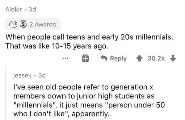 Millennial Stereotypes When people call teens and early 20s millennials. That was like 10-15 years ago. I've seen old people refer to generation x members down to junior high students as "millennials", it just means "person under 50 who I don't like", apparently.