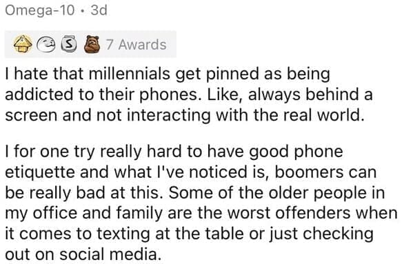 Millennial Stereotypes I hate that millennials get pinned as being addicted to their phones. Like, always behind a screen and not interacting with the real world. I for one try really hard to have good phone etiquette and what l've noticed is, boomers can be really bad at this. Some of the older people in my office and family are the worst offenders when it comes to texting at the table or just checking out on social media.