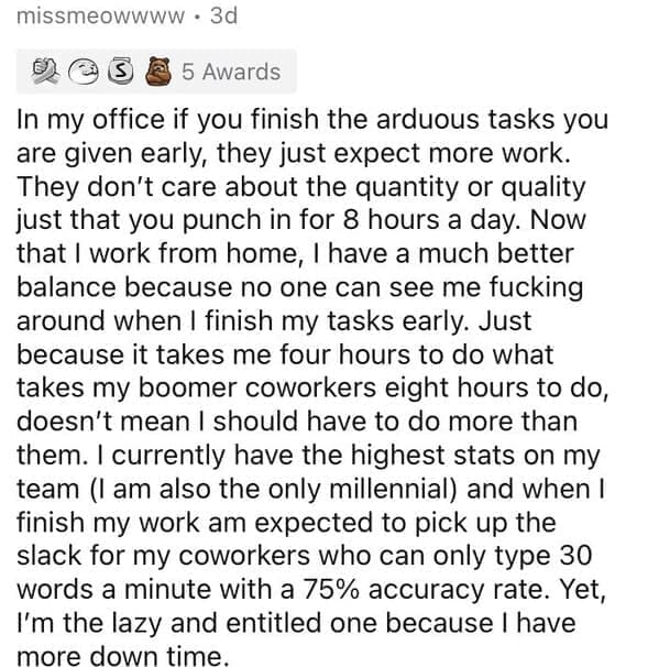 Millennial Stereotypes In my office if you finish the arduous tasks you are given early, they just expect more work. They don't care about the quantity or quality just that you punch in for 8 hours a day. Now that l work from home, I have a much better balance because no one can see me fucking around when I finish my tasks early. Just because it takes me four hours to do what takes my boomer coworkers eight hours to do, doesn't mean I should have to do more than them. I currently have the highest stats on my team (I am also the only millennial) and when I finish my work am expected to pick up the slack for my coworkers who can only type 30 words a minute with a 75% accuracy rate. Yet, I'm the lazy and entitled one because I have more down time.