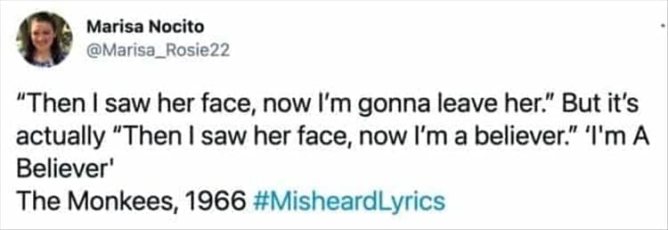 "Then I saw her face, now I'm gonna leave her." But it's actually "Then I saw her face, now I'm a believer." I'm A Believer' The Monkees, 1966