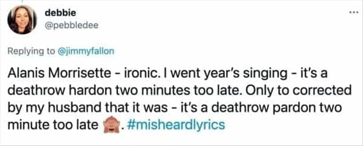 Alanis Morrisette - ironic. I went year's singing - it's a deathrow hardon two minutes too late. Only to corrected by my husband that it was - it's a deathrow pardon two minute too late