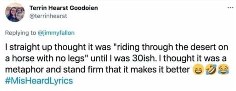 I straight up thought it was "riding through the desert on a horse with no legs" until I was 30ish. I thought it was a metaphor and stand firm that it makes it